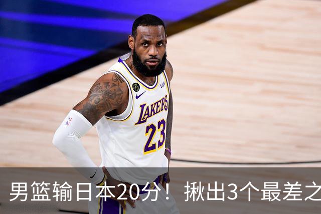 男篮输日本20分！揪出3个最差之人，坑惨了球队